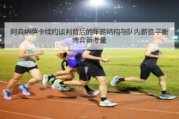 阿森纳萨卡续约谈判背后的年薪结构与队内薪资平衡博弈新考量