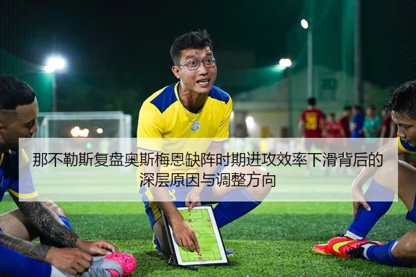 那不勒斯复盘奥斯梅恩缺阵时期进攻效率下滑背后的深层原因与调整方向
