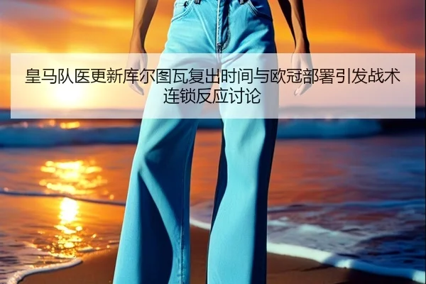 皇马队医更新库尔图瓦复出时间与欧冠部署引发战术连锁反应讨论