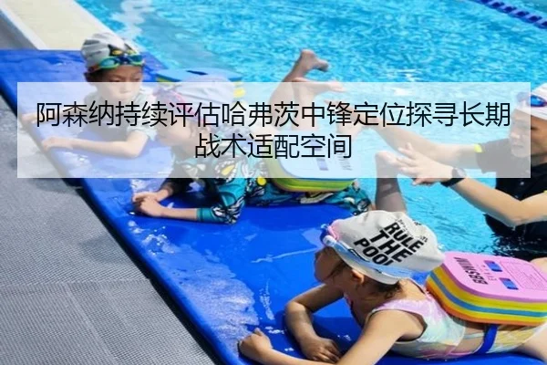 阿森纳持续评估哈弗茨中锋定位探寻长期战术适配空间