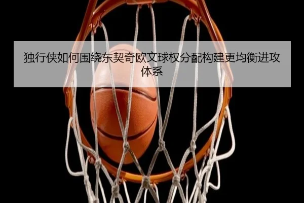 独行侠如何围绕东契奇欧文球权分配构建更均衡进攻体系