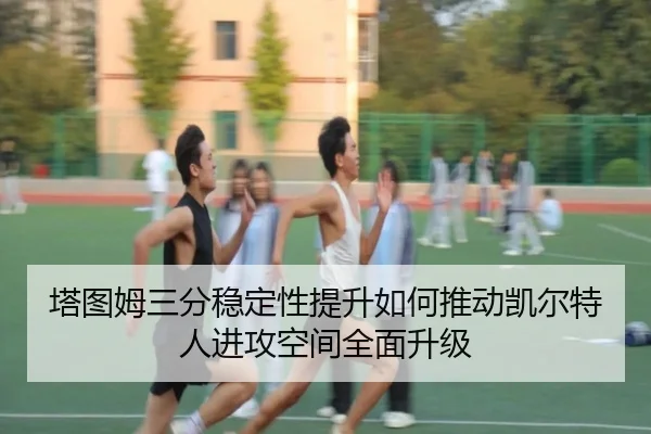 塔图姆三分稳定性提升如何推动凯尔特人进攻空间全面升级