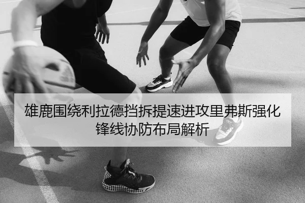 雄鹿围绕利拉德挡拆提速进攻里弗斯强化锋线协防布局解析