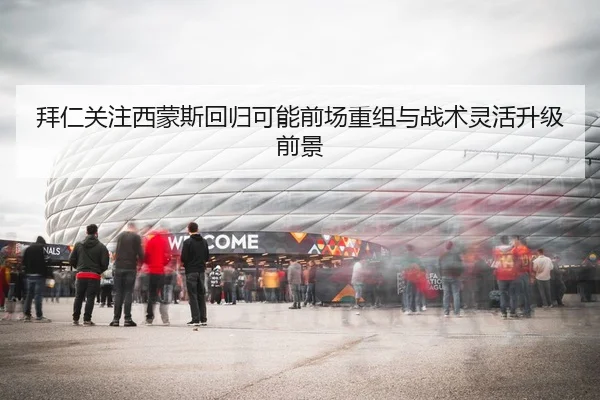 拜仁关注西蒙斯回归可能前场重组与战术灵活升级前景