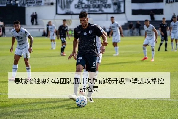 曼城接触奥尔莫团队瓜帅谋划前场升级重塑进攻掌控新格局